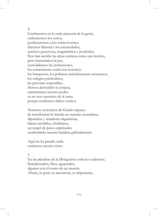 4
Confiaremos en la mala memoria de la gente,
ordenaremos los restos,
perdonaremos a los sobrevivientes,
daremos libertad a los encarcelados,
seremos generosos, magnánimos y prudentes.
Nos han metido las ideas exóticas como una lavativa,
pero instauramos la paz,
consolidamos las instituciones;
los comerciantes están con nosotros,
los banqueros, los políticos auténticamente mexicanos,
los colegios particulares,
las personas respetables.
Hemos destruidos la conjura,
aumentamos nuestro poder:
ya no nos caeremos de la cama
porque tendremos dulces sueños.

Tenemos secretarios de Estado capaces
de transformar la mierda en esencias aromáticas,
diputados y senadores alquimistas,
líderes inefables, chulísimos,
un tropel de putos espirituales
enarbolando nuestra bandera gallardamente.

Aquí no ha pasado nada.
comienza nuestro reino.

5
En las planchas de la Delegación están los cadáveres.
Semidesnudos, fríos, agujerados,
algunos con el rostro de un muerto.
Afuera, la gente se amontona, se impacienta,




                                 171
 