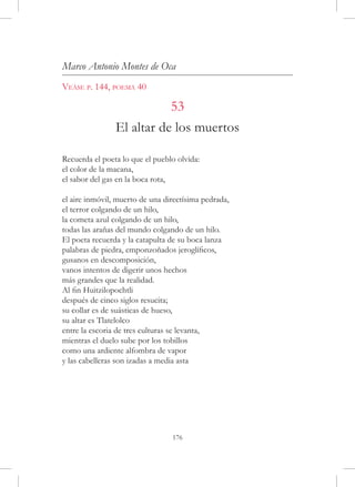 Marco Antonio Montes de Oca
Veáse p. 144, poema 40

                           53
                El altar de los muertos

Recuerda el poeta lo que el pueblo olvida:
el color de la macana,
el sabor del gas en la boca rota,

el aire inmóvil, muerto de una directísima pedrada,
el terror colgando de un hilo,
la cometa azul colgando de un hilo,
todas las arañas del mundo colgando de un hilo.
El poeta recuerda y la catapulta de su boca lanza
palabras de piedra, emponzoñados jeroglíficos,
gusanos en descomposición,
vanos intentos de digerir unos hechos
más grandes que la realidad.
Al fin Huitzilopochtli
después de cinco siglos resucita;
su collar es de suásticas de hueso,
su altar es Tlatelolco
entre la escoria de tres culturas se levanta,
mientras el duelo sube por los tobillos
como una ardiente alfombra de vapor
y las cabelleras son izadas a media asta




                                 176
 