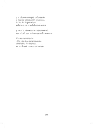 y la tristeza mata por enésima vez
a nuestra terca nación resucitada.
La ira del Popocatépetl
calladamente circula hasta adentro

y hasta el niño menos viejo advertiría
que el país que tuvimos ya no lo tenemos.

Un nuevo territorio
–En este siglo expansionista–
al infierno fue anexado
en un dos de octubre mexicano.




                                 177
 