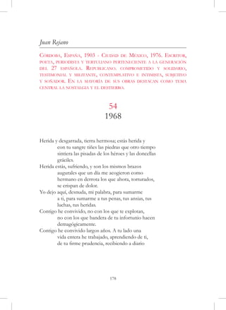 Juan Rejano
Córdoba, España, 1903 - Ciudad de México, 1976. Escritor,
poeta, periodista y tertuliano perteneciente a la generación
del 27 española. Republicano. comprometido y solidario,
testimonial y militante, contemplativo e intimista, subjetivo
y soñador. En la mayoría de sus obras destacan como tema
central la nostalgia y el destierro.



                                 54
                                1968

Herida y desgarrada, tierra hermosa; estás herida y
	       con tu sangre tiñes las piedras que otro tiempo
	       sintiera las pisadas de los héroes y las doncellas
	       gráciles.
Herida estás, sufriendo, y son los mismos brazos
	       augurales que un día me acogieron como
	       hermano en derrota los que ahora, torturados,
	       se crispan de dolor.
Yo dejo aquí, desnuda, mi palabra, para sumarme
	       a ti, para sumarme a tus penas, tus ansias, tus
	       luchas, tus heridas.
Contigo he convivido, no con los que te explotan,
	       no con los que bandera de tu infortunio hacen
	       demagógicamente.
Contigo he convivido largos años. A tu lado una
	       vida entera he trabajado, aprendiendo de ti,
	       de tu firme prudencia, recibiendo a diario




                                   178
 