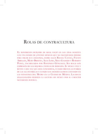 Rolas de contracultura
El   movimiento rupestre de rock nació en los años ochenta
con una banda de jóvenes músicos que no necesitaban dinero
para crear sus canciones, entre ellos  Rafael Catana, Fausto
Arrellín, Memo Briseño, Alex Lora, Nina Galindo y Roberto
Ponce, encabezados por Rockdrigo Gónzalez. Sus rolas son
expresión de los mejores cánticos de rebeldía. Su música vive y
revive cada vez que dan conciertos, cuando brotan guitarras
de las alcantarillas y cuando los amantes lloran cantando en
las estaciones del   Metro   en la   Ciudad   de   México. Las   rolas
seleccionadas resisten la lectura sin música por su carácter
netamente poético.
 