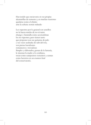 Han tenido que encuevarse en sus propias
alcantarillas de cemento y, en muchas ocasiones
quedarse como el chinito
ante la cultura: nomás milando

Los rupestres por lo general son sencillos
no la hacen mucho de tos ni tanto
chango y faramalla como acostumbran
los no rupestres, pero tienen tanto
que proponer con sus guitarras de palo
y sus voces acabadas de salir del ron;
son poetas locochones
romanceros y trovadores
Simples y elaborados, gustan de la fantasía,
le mientan la madre a lo cotidiano,
tocan como campesinos venusinos y cantan
como becerros en un examen final
del conservatorio.




                                 183
 