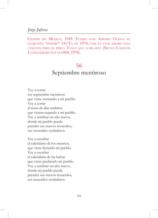 Jorge Jufresa
Ciudad   de México, 1949. Fundó con Amparo Ochoa el
conjunto “peñero” On’Tá en 1970, con el cual grabó esta
canción para el disco Tengo que hablarte (Nueva Canción
Latinoamericana ncl004, 1978).


                         56
                Septiembre mentiroso

Voy a cortar
ese septiembre mentiroso
que viene castrando a mi pueblo.
Voy a cortar
el resto de días umbríos
que vienen cegando a mi pueblo.
Voy a sembrar un año nuevo,
donde mi pueblo pueda
prender sus nuevos recuerdos,
sus recuerdos verdaderos.
 
Voy a escarbar
el calendario de los muertos,
que viene llorando mi pueblo.
Voy a escarbar
el calendario de las luchas
que viene perdiendo mi pueblo.
Voy a sembrar un año nuevo,
donde mi pueblo pueda
prender sus nuevos recuerdos,
sus recuerdos verdaderos.



                                   184
 