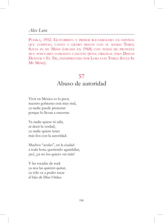 Alex Lora
Puebla, 1952. Guitarrista y primer rocanrolero en español
que compuso, cantó y grabó discos con su banda Three
Souls in my Mind (creada en 1968) con temas de protesta
muy populares comoesta canción (rock original para Discos
Denver y El Tri, interpretado por Lora con Three Souls In
My Mind).


                          57
                   Abuso de autoridad

Vivir en México es lo peor,
nuestro gobierno está muy mal,
ya nadie puede protestar
porque lo llevan a encerrar.

Ya nadie quiere ni salir,
ni decir la verdad,
ya nadie quiere tener
más líos con la autoridad.

Muchos “azules”, en la ciudad
a toda hora, queriendo agandallar,
¡no!, ¡ya no los quiero ver más!

Y las tocadas de rock
ya nos las quieren quitar,
ya sólo va a poder tocar
el hijo de Díaz Ordaz.




                                 186
 