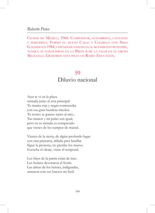 Roberto Ponce
Ciudad   deMéxico, 1960. Compositor, guitarrista, cantante
y periodista. Formó el dueto Callo y Colmillo con Nina
Galindo en 1984, uniéndose entonces al movimiento rupestre,
aunque se conocieron en la Prepa 6 de la unam en el grupo
Mezclilla. Grabaron esta pieza en Radio Educación.



                             59
                      Diluvio nacional

Ayer te vi en la plaza
sentada junto al asta principal.
Tu manta roja y negra contrastaba
con esa gran bandera tricolor.
Tu rostro se parece tanto al mío...
Tus manos y mi puño son igual,
pero en tu mirada ya comprendo
que vienes de los campos de maizal.

Vienen de la sierra, de algún profundo lugar
con una pancarta, afilada para batallar.
Sigue la protesta, no pierdas los muros.
Escucha el oleaje, viene el temporal.

Los hijos de la patria están de luto.
Los buitres devoraron el festín.
Las almas de los héroes, indignadas,
armaron con sus huesos mi fusil.




                                  188
 