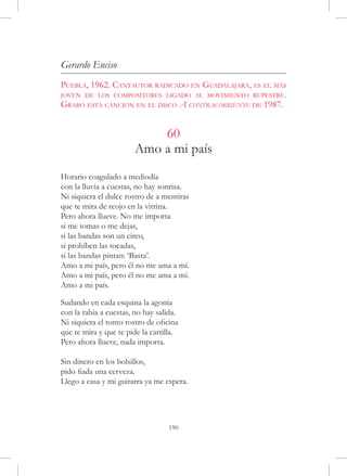 Gerardo Enciso
Puebla, 1962. Cantautor radicado en Guadalajara, es el más
joven de los compositores ligado al movimiento rupestre.
Grabó esta canción en el disco A contracorriente de 1987.


                           60
                       Amo a mi país
Horario coagulado a mediodía
con la lluvia a cuestas, no hay sonrisa.
Ni siquiera el dulce rostro de a mentiras
que te mira de reojo en la vitrina.
Pero ahora llueve. No me importa
si me tomas o me dejas,
si las bandas son un circo,
si prohíben las tocadas,
si las bandas pintan: ‘Basta’.
Amo a mi país, pero él no me ama a mí.
Amo a mi país, pero él no me ama a mí.
Amo a mi país.
 
Sudando en cada esquina la agonía
con la rabia a cuestas, no hay salida.
Ni siquiera el tonto rostro de oficina
que te mira y que te pide la cartilla.
Pero ahora llueve, nada importa.

Sin dinero en los bolsillos,
pido fiada una cerveza.
Llego a casa y mi guitarra ya me espera.




                                  190
 