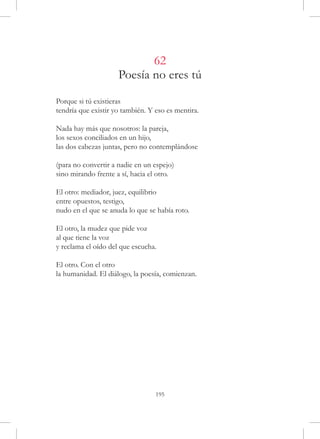 62
                     Poesía no eres tú

Porque si tú existieras
tendría que existir yo también. Y eso es mentira.

Nada hay más que nosotros: la pareja,
los sexos conciliados en un hijo,
las dos cabezas juntas, pero no contemplándose

(para no convertir a nadie en un espejo)
sino mirando frente a sí, hacia el otro.

El otro: mediador, juez, equilibrio
entre opuestos, testigo,
nudo en el que se anuda lo que se había roto.

El otro, la mudez que pide voz
al que tiene la voz
y reclama el oído del que escucha.

El otro. Con el otro
la humanidad. El diálogo, la poesía, comienzan.




                                  195
 