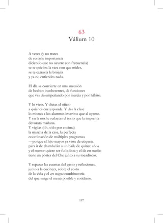 63
                           Válium 10

A veces (y no trates
de restarle importancia
diciendo que no ocurre con frecuencia)
se te quiebra la vara con que mides,
se te extravía la brújula
y ya no entiendes nada.

El día se convierte en una sucesión
de hechos incoherentes, de funciones
que vas desempeñando por inercia y por hábito.

Y lo vives. Y dictas el oficio
a quienes corresponde. Y das la clase
lo mismo a los alumnos inscritos que al oyente.
Y en la noche redactas el texto que la imprenta
devorará mañana.
Y vigilas (oh, sólo por encima)
la marcha de la casa, la perfecta
coordinación de múltiples programas
—porque el hijo mayor ya viste de etiqueta
para ir de chambelán a un baile de quince años
y el menor quiere ser futbolista y el de en medio
tiene un póster del Che junto a su tocadiscos.

Y repasas las cuentas del gasto y reflexionas,
junto a la cocinera, sobre el costo
de la vida y el ars magna combinatoria
del que surge el menú posible y cotidiano.




                                  197
 