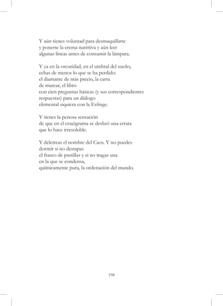 Y aún tienes voluntad para desmaquillarte
y ponerte la crema nutritiva y aún leer
algunas líneas antes de consumir la lámpara.

Y ya en la oscuridad, en el umbral del sueño,
echas de menos lo que se ha perdido:
el diamante de más precio, la carta
de marear, el libro
con cien preguntas básicas (y sus correspondientes
respuestas) para un diálogo
elemental siquiera con la Esfinge.

Y tienes la penosa sensación
de que en el crucigrama se deslizó una errata
que lo hace irresoluble.

Y deletreas el nombre del Caos. Y no puedes
dormir si no destapas
el frasco de pastillas y si no tragas una
en la que se condensa,
químicamente pura, la ordenación del mundo.




                                 198
 