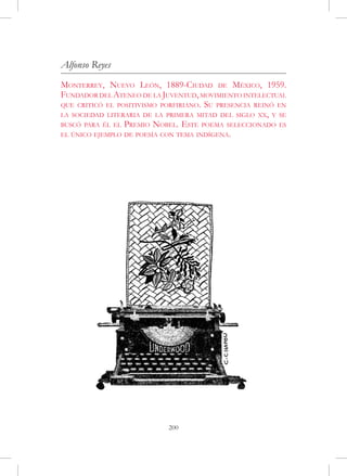 Alfonso Reyes
Monterrey, Nuevo León, 1889-Ciudad de México, 1959.
Fundador del Ateneo de la Juventud, movimiento intelectual
que criticó el positivismo porfiriano. Su presencia reinó en
la sociedad literaria de la primera mitad del siglo xx, y se
buscó para él el Premio Nobel. Este poema seleccionado es
el único ejemplo de poesía con tema indígena.




                            200
 