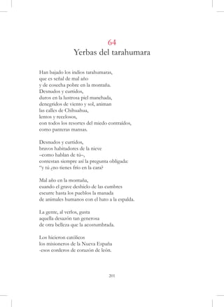 64
                Yerbas del tarahumara

Han bajado los indios tarahumaras,
que es señal de mal año
y de cosecha pobre en la montaña.
Desnudos y curtidos,
duros en la lustrosa piel manchada,
denegridos de viento y sol, animan
las calles de Chihuahua,
lentos y recelosos,
con todos los resortes del miedo contraídos,
como panteras mansas.

Desnudos y curtidos,
bravos habitadores de la nieve
–como hablan de tú–,
contestan siempre así la pregunta obligada:
“y tú ¿no tienes frío en la cara?

Mal año en la montaña,
cuando el grave deshielo de las cumbres
escurre hasta los pueblos la manada
de animales humanos con el hato a la espalda.

La gente, al verlos, gusta
aquella desazón tan generosa
de otra belleza que la acostumbrada.

Los hicieron católicos
los misioneros de la Nueva España
-esos corderos de corazón de león.



                                 201
 