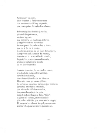 Y, sin pan y sin vino,
ellos celebran la función cristiana
con su cerveza-chicha y su pinole,
que es un polvo de todos los sabores.

Beben tesgüino de maíz y peyote,
yerba de los portentos,
sinfonía lograda
que convierte los ruidos en colores;
y larga borrachera metafísica
los compensa de andar sobre la tierra,
que es, al fin y a la postre,
la dolencia común de las razas de hombres.
Campeones del Maratón del mundo,
nutridos en la carne ácida del venado,
llegarán los primeros con el triunfo,
el día que saltemos la muralla
de los cinco sentidos.

A veces, traen oro de sus ocultas minas,
y todo el día rompen los terrones,
sentados en la calle,
entre la envidia culta de los blancos.
Hoy sólo traen yerbas en el hato,
las yerbas de salud que cambian por centavos:
yerbaniz, limoncillo, simonillo,
que alivian las difíciles entrañas,
junto con la orejuela de ratón
para el mal que la gente llama “bilis”;
la yerba del venado, el chuchupaste
y la yerba del indio, que restauran la sangre;
El pasto de ocotillo de los golpes contusos,
contrayerba para las fiebres pantanosas,




                                 202
 