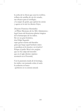 la yerba de la víbora que cura los resfríos;
collares de semillas de ojo de venado,
tan eficaces para el sortilegio;
y la sangre de grado, que aprieta las encías
y agarra en la raíz los dientes flojos.

(Nuestro Francisco Hernández
–el Plinio Mexicano de los Mil y Quinientos–
logró hasta mil doscientas plantas mágicas
de la farmacopea de los indios.
Sin ser un gran botánico,
don Felipe Segundo
supo gastar setenta mil ducados
¡para que luego aquel herbario único
se perdiera en la incuria y en el polvo!
Porque el padre Moxó nos asegura
que no fue culpa del incendio
que en el siglo décimo séptimo
aconteció en el Escorial).

Con la paciencia muda de la hormiga,
los indios van juntando sobre el suelo
la yerbecita en haces
–perfectos en su ciencia natural.




                                   203
 
