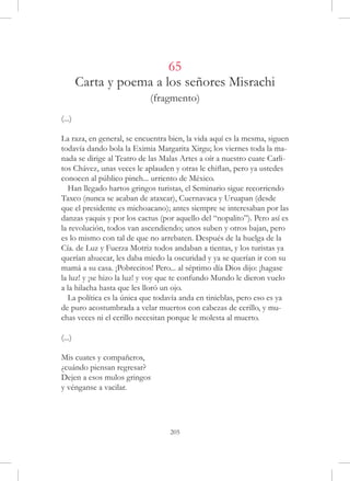 65
        Carta y poema a los señores Misrachi
                            (fragmento)
(...)

La raza, en general, se encuentra bien, la vida aquí es la mesma, siguen
todavía dando bola la Eximia Margarita Xirgu; los viernes toda la ma-
nada se dirige al Teatro de las Malas Artes a oír a nuestro cuate Carli-
tos Chávez, unas veces le aplauden y otras le chiflan, pero ya ustedes
conocen al público pinch... urriento de México.
  Han llegado hartos gringos turistas, el Seminario sigue recorriendo
Taxco (nunca se acaban de ataxcar), Cuernavaca y Uruapan (desde
que el presidente es michoacano); antes siempre se interesaban por las
danzas yaquis y por los cactus (por aquello del “nopalito”). Pero así es
la revolución, todos van ascendiendo; unos suben y otros bajan, pero
es lo mismo con tal de que no arrebaten. Después de la huelga de la
Cía. de Luz y Fuerza Motriz todos andaban a tientas, y los turistas ya
querían ahuecar, les daba miedo la oscuridad y ya se querían ir con su
mamá a su casa. ¡Pobrecitos! Pero... al séptimo día Dios dijo: ¡hagase
la luz! y ¡se hizo la luz! y voy que te confundo Mundo le dieron vuelo
a la hilacha hasta que les lloró un ojo.
  La política es la única que todavía anda en tinieblas, pero eso es ya
de puro acostumbrada a velar muertos con cabezas de cerillo, y mu-
chas veces ni el cerillo necesitan porque le molesta al muerto.

(...)

Mis cuates y compañeros,
¿cuándo piensan regresar?
Dejen a esos mulos gringos
y vénganse a vacilar.




                                  205
 