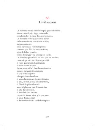 66
                      Civilización

Un hombre muere en mí siempre que un hombre
muere en cualquier lugar, asesinado
por el miedo y la prisa de otros hombres.
Un hombre como yo: durante meses
en las entrañas de una madre oculto;
nacido, como yo,
entre esperanzas y entre lágrimas,
y –como yo– feliz de haber sufrido,
triste de haber gozado,
hecho de sangre y sal y tiempo y sueño.
Un hombre que anheló ser más que un hombre
y que, de pronto, un día comprendió
el valor que tendría la existencia
si todos cuantos viven
fuesen, en realidad, hombres enhiestos,
capaces de legar sin amargura
lo que todos dejamos
a los próximos hombres:
el amor, las mujeres, los crepúsculos,
la luna, el mar, el sol, las sementeras,
el frío de la piña rebanada
sobre el plato de laca de un otoño,
el alba de unos ojos,
el litoral de una sonrisa
y, en todo lo que viene y lo que pasa,
el ansia de encontrar
la dimensión de una verdad completa.




                             209
 