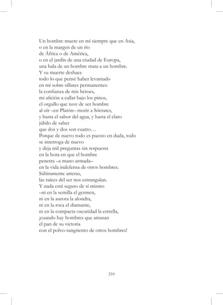 Un hombre muere en mí siempre que en Asia,
o en la margen de un río
de África o de América,
o en el jardín de una ciudad de Europa,
una bala de un hombre mata a un hombre.
Y su muerte deshace
todo lo que pensé haber levantado
en mí sobre sillares permanentes:
la confianza de mis héroes,
mi afición a callar bajo los pinos,
el orgullo que tuve de ser hombre
al oír –en Platón– morir a Sócrates,
y hasta el sabor del agua, y hasta el claro
júbilo de saber
que dos y dos son cuatro…
Porque de nuevo todo es puesto en duda, todo
se interroga de nuevo
y deja mil preguntas sin respuesta
en la hora en que el hombre
penetra –a mano armada–
en la vida indefensa de otros hombres.
Súbitamente arteras,
las raíces del ser nos estrangulan.
Y nada está seguro de sí mismo
–ni en la semilla el germen,
ni en la aurora la alondra,
ni en la roca el diamante,
ni en la compacta oscuridad la estrella,
¡cuando hay hombres que amasan
el pan de su victoria
con el polvo-sangriento de otros hombres!




                               210
 