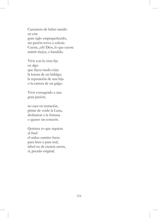 Cansancio de haber nacido
en este
gran siglo empequeñecido,
sin pasión torva o celeste.
Cueste, ¡oh! Dios, lo que cueste
mártir mejor, o bandido.

Vivir con la vista fija
en algo
que fijeza rauda exija:
la locura de un hidalgo,
la reputación de una hija
o la carrera de un galgo.

Vivir consagrado a una
gran pasión;

no caer en tentación,
pintar de verde la Luna,
desbancar a la fortuna
o querer sin corazón.

Quisiera yo que siquiera
al final
el arduo camino fuera
para bien o para mal,
árbol no de ciencia artera,
sí, pecado original.




                                   214
 