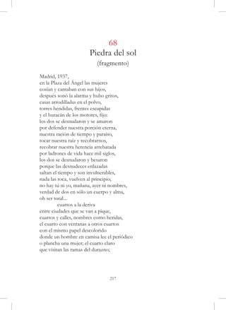 68
                      Piedra del sol
                         (fragmento)
Madrid, 1937,
en la Plaza del Ángel las mujeres
cosían y cantaban con sus hijos,
después sonó la alarma y hubo gritos,
casas arrodilladas en el polvo,
torres hendidas, frentes escupidas
y el huracán de los motores, fijo:
los dos se desnudaron y se amaron
por defender nuestra porción eterna,
nuestra ración de tiempo y paraíso,
tocar nuestra raíz y recobrarnos,
recobrar nuestra herencia arrebatada
por ladrones de vida hace mil siglos,
los dos se desnudaron y besaron
porque las desnudeces enlazadas
saltan el tiempo y son invulnerables,
nada las toca, vuelven al principio,
no hay tú ni yo, mañana, ayer ni nombres,
verdad de dos en sólo un cuerpo y alma,
oh ser total...
	         cuartos a la deriva
entre ciudades que se van a pique,
cuartos y calles, nombres como heridas,
el cuarto con ventanas a otros cuartos
con el mismo papel descolorido
donde un hombre en camisa lee el periódico
o plancha una mujer; el cuarto claro
que visitan las ramas del durazno;




                               217
 