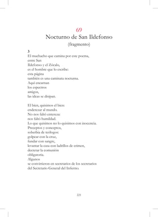 69
            Nocturno de San Ildefonso
                            (fragmento)
3
El muchacho que camina por este poema,
entre San
Ildefonso y el Zócalo,
es el hombre que lo escribe:
esta página
también es una caminata nocturna.
Aquí encarnan
los espectros
amigos,
las ideas se disipan.

El bien, quisimos el bien:
enderezar al mundo.
No nos faltó entereza:
nos faltó humildad.
Lo que quisimos no lo quisimos con inocencia.
Preceptos y conceptos,
soberbia de teólogos:
golpear con la cruz,
fundar con sangre,
levantar la casa con ladrillos de crimen,
decretar la comunión
obligatoria.
Algunos
se convirtieron en secretarios de los secretarios
del Secretario General del Infierno.




                                  221
 