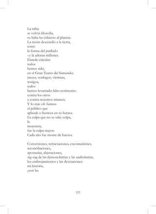 La rabia
se volvió filosofía,
su baba ha cubierto al planeta.
La razón descendió a la tierra,
tomó
la forma del patíbulo
–y la adoran millones.
Enredo circular:
todos
hemos sido,
en el Gran Teatro del Inmundo;
jueces, verdugos, víctimas,
testigos,
todos
hemos levantado falso testimonio
contra los otros
y contra nosotros mismos.
Y lo más vil: fuimos
el público que
aplaude o bosteza en su butaca.
La culpa que no se sabe culpa,
la
inocencia,
fue la culpa mayor.
Cada año fue monte de huesos.

Conversiones, retractaciones, excomuniones,
reconciliaciones,
apostasías, abjuraciones,
zig-zag de las demonolatrías y las androlatrías,
los embrujamientos y las desviaciones:
mi historia,
¿son las




                                   222
 