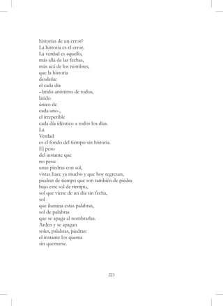 historias de un error?
La historia es el error.
La verdad es aquello,
más allá de las fechas,
más acá de los nombres,
que la historia
desdeña:
el cada día
–latido anónimo de todos,
latido
único de
cada uno-,
el irrepetible
cada día idéntico a todos los días.
La
Verdad
es el fondo del tiempo sin historia.
El peso
del instante que
no pesa:
unas piedras con sol,
vistas hace ya mucho y que hoy regresan,
piedras de tiempo que son también de piedra
bajo este sol de tiempo,
sol que viene de un día sin fecha,
sol
que ilumina estas palabras,
sol de palabras
que se apaga al nombrarlas.
Arden y se apagan
soles, palabras, piedras:
el instante los quema
sin quemarse.




                                223
 
