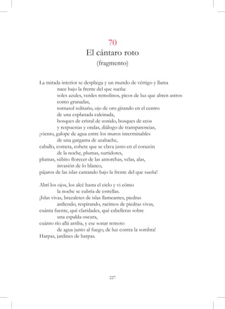 70
                       El cántaro roto
                            (fragmento)

La mirada interior se despliega y un mundo de vértigo y llama
	        nace bajo la frente del que sueña:
	        soles azules, verdes remolinos, picos de luz que abren astros
	        como granadas,
	        tornasol solitario, ojo de oro girando en el centro
	        de una explanada calcinada,
	        bosques de cristal de sonido, bosques de ecos
	        y respuestas y ondas, diálogo de transparencias,
¡viento, galope de agua entre los muros interminables
	        de una garganta de azabache,
caballo, cometa, cohete que se clava justo en el corazón
	        de la noche, plumas, surtidores,
plumas, súbito florecer de las antorchas, velas, alas,
	        invasión de lo blanco,
pájaros de las islas cantando bajo la frente del que sueña!

Abrí los ojos, los alcé hasta el cielo y vi cómo
	         la noche se cubría de estrellas.
¡Islas vivas, brazaletes de islas llameantes, piedras
	         ardiendo, respirando, racimos de piedras vivas,
cuánta fuente, qué claridades, qué cabelleras sobre
	         una espalda oscura,
cuánto río allá arriba, y ese sonar remoto
	         de agua junto al fuego, de luz contra la sombra!
Harpas, jardines de harpas.




                                  227
 