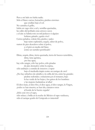 Pero a mi lado no había nadie.
Sólo el llano: cactus, huizaches, piedras enormes
	         que estallan bajo el sol.
No cantaba el grillo,
había un vago olor a cal y semillas quemadas,
las calles del poblado eran arroyos secos
y el aire se habría roto en mil pedazos si alguien
	         hubiese gritado: ¿quién vive?
Cerros pelados, volcán frío, piedra y jadeo
	         bajo tanto esplendor, sequía, sabor de polvo,
rumor de pies descalzos sobre el polvo,
	         ¡y el pirú en medio del llano
	         como un surtidor petrificado!

Dime, sequía, dime, tierra quemada, tierra de huesos remolidos,
	        dime, luna agónica,
	        ¿no hay agua,
hay sólo sangre, sólo hay polvo, sólo pisadas
	        de pies desnudos sobre la espina,
sólo andrajos y comida de insectos y sopor
	        bajo el mediodía impío como un cacique de oro?
¿No hay relinchos de caballos a la orilla del río, entre las grandes
	        piedras redondas y relucientes,en el remanso, bajo
	        la luz verde de las hojas y los gritos de los hombres
	        y las mujeres bañándose al alba?
El dios-maíz, el dios-flor, el dios-agua, el dios-sangre, la Virgen,
¿todos se han muerto, se han ido, cántaros rotos
	        al borde de la fuente cegada?
¿Sólo está vivo el sapo,
sólo reluce y brilla en la noche de México el sapo verduzco,
sólo el cacique gordo de Cempoala es inmortal?




                                   228
 