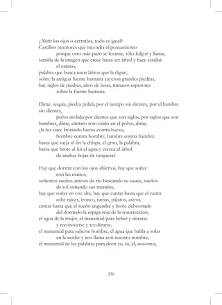 ¿Abrir los ojos o cerrarlos, todo es igual?
Castillos interiores que incendia el pensamiento
	        porque otro más puro se levante, sólo fulgor y llama,
semilla de la imagen que crece hasta ser árbol y hace estallar
	        el cráneo,
palabra que busca unos labios que la digan,
sobre la antigua fuente humana cayeron grandes piedras,
hay siglos de piedras, años de losas, minutos espesores
	        sobre la fuente humana.

Dime, sequía, piedra pulida por el tiempo sin dientes, por el hambre 	
sin dientes,
	        polvo molido por dientes que son siglos, por siglos que son
hambres, dime, cántaro roto caído en el polvo, dime,
¿la luz nace frotando hueso contra hueso,
	        hombre contra hombre, hambre contra hambre,
hasta que surja al fin la chispa, el grito, la palabra,
hasta que brote al fin el agua y crezca el árbol
	        de anchas hojas de turquesa?

Hay que dormir con los ojos abiertos, hay que soñar
	        con las manos,
soñemos sueños activos de río buscando su cauce, sueños
	        de sol soñando sus mundos,
hay que soñar en voz alta, hay que cantar hasta que el canto
	        eche raíces, tronco, ramas, pájaros, astros,
cantar hasta que el sueño engendre y brote del costado
	        del dormido la espiga roja de la resurrección,
el agua de la mujer, el manantial para beber y mirarse
	        y reconocerse y recobrarse,
el manantial para saberse hombre, el agua que habla a solas
	        en la noche y nos llama con nuestro nombre,
el manantial de las palabras para decir yo, tú, él, nosotros,




                                  230
 