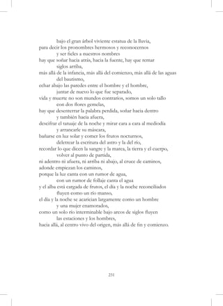 bajo el gran árbol viviente estatua de la lluvia,
para decir los pronombres hermosos y reconocernos
	         y ser fieles a nuestros nombres
hay que soñar hacia atrás, hacia la fuente, hay que remar
	         siglos arriba,
más allá de la infancia, más allá del comienzo, más allá de las aguas
	         del bautismo,
echar abajo las paredes entre el hombre y el hombre,
	         juntar de nuevo lo que fue separado,
vida y muerte no son mundos contrarios, somos un solo tallo
	         con dos flores gemelas,
hay que desenterrar la palabra perdida, soñar hacia dentro
	         y también hacia afuera,
descifrar el tatuaje de la noche y mirar cara a cara al mediodía
	         y arrancarle su máscara,
bañarse en luz solar y comer los frutos nocturnos,
	         deletrear la escritura del astro y la del río,
recordar lo que dicen la sangre y la marea, la tierra y el cuerpo,
	         volver al punto de partida,
ni adentro ni afuera, ni arriba ni abajo, al cruce de caminos,
adonde empiezan los caminos,
porque la luz canta con un rumor de agua,
	         con un rumor de follaje canta el agua
y el alba está cargada de frutos, el día y la noche reconciliados
	         fluyen como un río manso,
el día y la noche se acarician largamente como un hombre
	         y una mujer enamorados,
como un solo río interminable bajo arcos de siglos fluyen
	         las estaciones y los hombres,
hacia allá, al centro vivo del origen, más allá de fin y comienzo.




                                  231
 