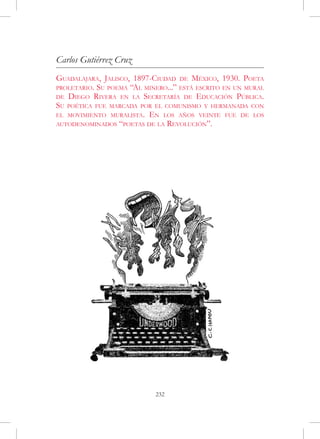 Carlos Gutiérrez Cruz
Guadalajara, Jalisco, 1897-Ciudad de México, 1930. Poeta
proletario. Su poema “Al minero...” está escrito en un mural
de Diego Rivera en la Secretaría de Educación Pública.
Su poética fue marcada por el comunismo y hermanada con
el movimiento muralista. En los años veinte fue de los
autodenominados “poetas de la Revolución”.




                            232
 
