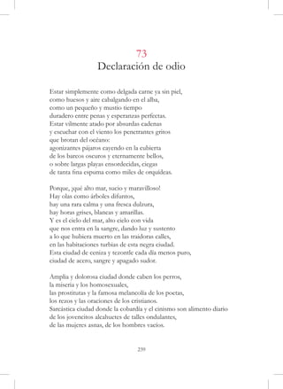 73
                  Declaración de odio

Estar simplemente como delgada carne ya sin piel,
como huesos y aire cabalgando en el alba,
como un pequeño y mustio tiempo
duradero entre penas y esperanzas perfectas.
Estar vilmente atado por absurdas cadenas
y escuchar con el viento los penetrantes gritos
que brotan del océano:
agonizantes pájaros cayendo en la cubierta
de los barcos oscuros y eternamente bellos,
o sobre largas playas ensordecidas, ciegas
de tanta fina espuma como miles de orquídeas.

Porque, ¡qué alto mar, sucio y maravilloso!
Hay olas como árboles difuntos,
hay una rara calma y una fresca dulzura,
hay horas grises, blancas y amarillas.
Y es el cielo del mar, alto cielo con vida
que nos entra en la sangre, dando luz y sustento
a lo que hubiera muerto en las traidoras calles,
en las habitaciones turbias de esta negra ciudad.
Esta ciudad de ceniza y tezontle cada día menos puro,
ciudad de acero, sangre y apagado sudor.

Amplia y dolorosa ciudad donde caben los perros,
la miseria y los homosexuales,
las prostitutas y la famosa melancolía de los poetas,
los rezos y las oraciones de los cristianos.
Sarcástica ciudad donde la cobardía y el cinismo son alimento diario
de los jovencitos alcahuetes de talles ondulantes,
de las mujeres asnas, de los hombres vacíos.


                                 239
 