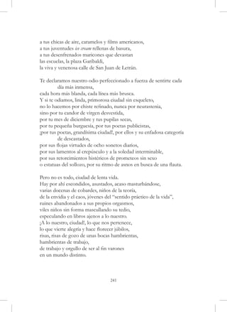 a tus chicas de aire, caramelos y films americanos,
a tus juventudes ice cream rellenas de basura,
a tus desenfrenados maricones que devastan
las escuelas, la plaza Garibaldi,
la viva y venenosa calle de San Juan de Letrán.

Te declaramos nuestro odio perfeccionado a fuerza de sentirte cada 	
	        día más inmensa,
cada hora más blanda, cada línea más brusca.
Y si te odiamos, linda, primorosa ciudad sin esqueleto,
no lo hacemos por chiste refinado, nunca por neurastenia,
sino por tu candor de virgen desvestida,
por tu mes de diciembre y tus pupilas secas,
por tu pequeña burguesía, por tus poetas publicistas,
¡por tus poetas, grandísima ciudad!, por ellos y su enfadosa categoría 	
	        de descastados,
por sus flojas virtudes de ocho sonetos diarios,
por sus lamentos al crepúsculo y a la soledad interminable,
por sus retorcimientos histéricos de prometeos sin sexo
o estatuas del sollozo, por su ritmo de asnos en busca de una flauta.

Pero no es todo, ciudad de lenta vida.
Hay por ahí escondidos, asustados, acaso masturbándose,
varias docenas de cobardes, niños de la teoría,
de la envidia y el caos, jóvenes del “sentido práctico de la vida”,
ruines abandonados a sus propios orgasmos,
viles niños sin forma mascullando su tedio,
especulando en libros ajenos a lo nuestro.
¡A lo nuestro, ciudad!, lo que nos pertenece,
lo que vierte alegría y hace florecer júbilos,
risas, risas de gozo de unas bocas hambrientas,
hambrientas de trabajo,
de trabajo y orgullo de ser al fin varones
en un mundo distinto.



                                   241
 