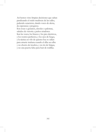 Así hemos visto limpias decisiones que saltan
paralizando el ruido mediocre de las calles,
puliendo caracteres, dando voces de alerta,
de esperanza y progreso.
Son rosas o geranios, claveles o palomas,
saludos de victoria y puños retadores.
Son las voces, los brazos y los pies decisivos,
y los rostros perfectos, y los ojos de fuego,
y la táctica en vilo de quienes hoy te odian
para amarte mañana cuando el alba sea alba
y no chorro de insultos, y no río de fatigas,
y no una puerta falsa para huir de rodillas.




                                  242
 