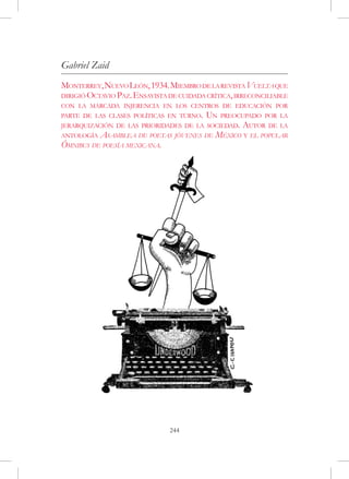Gabriel Zaid
Monterrey, Nuevo León, 1934. Miembro de la revista Vuelta que
dirigió Octavio Paz. Ensayista de cuidada crítica, irreconciliable
con la marcada injerencia en los centros de educación por
parte de las clases políticas en turno.   Un   preocupado por la
jerarquización de las prioridades de la sociedad.   Autor   de la
antología Asamblea de poetas jóvenes de México y el popular
Ómnibus de poesía mexicana.




                               244
 