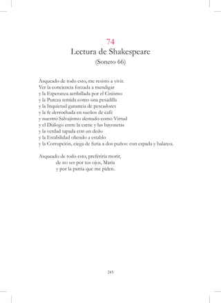 74
               Lectura de Shakespeare
                           (Soneto 66)

Asqueado de todo esto, me resisto a vivir.
Ver la conciencia forzada a mendigar
y la Esperanza acribillada por el Cinismo
y la Pureza temida como una pesadilla
y la Inquietud ganancia de pescadores
y la fe derrochada en sueños de café
y nuestro Salvajismo alentado como Virtud
y el Diálogo entre la carne y las bayonetas
y la verdad tapada con un dedo
y la Estabilidad oliendo a establo
y la Corrupción, ciega de furia a dos puños: con espada y balanza.

Asqueado de todo esto, preferiría morir,
	      de no ser por tus ojos, María
	      y por la patria que me piden.




                                 245
 