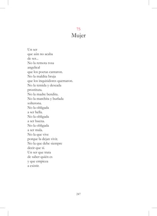 75
                            Mujer

Un ser
que aún no acaba
de ser...
No la remota rosa
angelical
que los poetas cantaron.
No la maldita bruja
que los inquisidores quemaron.
No la temida y deseada
prostituta.
No la madre bendita.
No la marchita y burlada
solterona.
No la obligada
a ser bella.
No la obligada
a ser buena.
No la obligada
a ser mala.
No la que vive
porque la dejan vivir.
No la que debe siempre
decir que sí.
Un ser que trata
de saber quién es
y que empieza
a existir.




                                 247
 