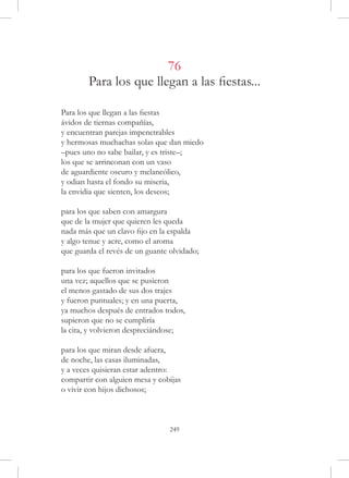 76
        Para los que llegan a las fiestas...

Para los que llegan a las fiestas
ávidos de tiernas compañías,
y encuentran parejas impenetrables
y hermosas muchachas solas que dan miedo
–pues uno no sabe bailar, y es triste–;
los que se arrinconan con un vaso
de aguardiente oscuro y melancólico,
y odian hasta el fondo su miseria,
la envidia que sienten, los deseos;

para los que saben con amargura
que de la mujer que quieren les queda
nada más que un clavo fijo en la espalda
y algo tenue y acre, como el aroma
que guarda el revés de un guante olvidado;

para los que fueron invitados
una vez; aquellos que se pusieron
el menos gastado de sus dos trajes
y fueron puntuales; y en una puerta,
ya muchos después de entrados todos,
supieron que no se cumpliría
la cita, y volvieron despreciándose;

para los que miran desde afuera,
de noche, las casas iluminadas,
y a veces quisieran estar adentro:
compartir con alguien mesa y cobijas
o vivir con hijos dichosos;



                                 249
 