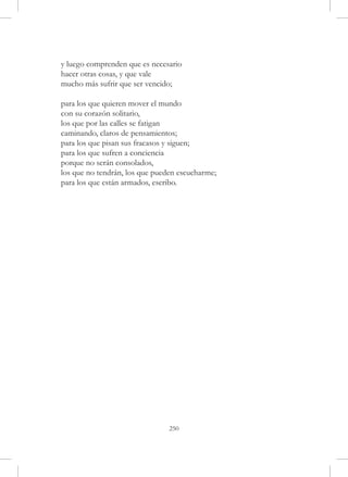 y luego comprenden que es necesario
hacer otras cosas, y que vale
mucho más sufrir que ser vencido;

para los que quieren mover el mundo
con su corazón solitario,
los que por las calles se fatigan
caminando, claros de pensamientos;
para los que pisan sus fracasos y siguen;
para los que sufren a conciencia
porque no serán consolados,
los que no tendrán, los que pueden escucharme;
para los que están armados, escribo.




                                250
 