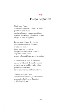 77
                     Fuego de pobres

Nadie sale. Parece
que cuando llueve en México, lo único
posible es encerrarse
desajustadamente en guerra mínima,
a pensar los ochenta minutos de la hora
en que es hora de lágrimas.

En que es el tiempo de ponerse,
encenizado de colillas fúnebres,
a velar con cerillos
algún recuerdo ya cadáver;
tiempo de aclimatarse al ejercicio
de perder las mañanas 
por no saber qué hacerse por las tardes.

Y tampoco es el caso de olvidarse
de que la vida está, de que los perros
como gente se anublan en las calles,
y cornudos cabestros
llevan a su merced tan buenos toros.

No es cosa de olvidarse
de la muela incendiada, o del diamante
engarzado al talón por el camino,
o del aburrimiento.




                                  253
 
