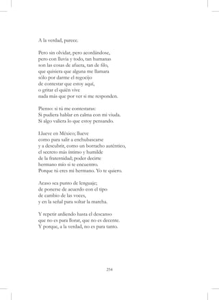 A la verdad, parece.

Pero sin olvidar, pero acordándose,
pero con lluvia y todo, tan humanas
son las cosas de afuera, tan de filo,
que quisiera que alguna me llamara
sólo por darme el regocijo
de contestar que estoy aquí,
o gritar el quién vive
nada más que por ver si me responden.

Pienso: si tú me contestaras:
Si pudiera hablar en calma con mi viuda.
Si algo valiera lo que estoy pensando.

Llueve en México; llueve
como para salir a enchubascarse
y a descubrir, como un borracho auténtico,
el secreto más íntimo y humilde
de la fraternidad; poder decirte
hermano mío si te encuentro.
Porque tú eres mi hermano. Yo te quiero.

Acaso sea punto de lenguaje;
de ponerse de acuerdo con el tipo
de cambio de las voces,
y en la señal para soltar la marcha.

Y repetir ardiendo hasta el descanso
que no es para llorar, que no es decente.
Y porque, a la verdad, no es para tanto.




                                   254
 