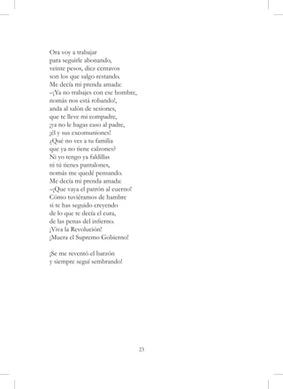 Ora voy a trabajar
para seguirle abonando,
veinte pesos, diez centavos
son los que salgo restando.
Me decía mi prenda amada:
–¡Ya no trabajes con ese hombre,
nomás nos está robando!,
anda al salón de sesiones,
que te lleve mi compadre,
¡ya no le hagas caso al padre,
¡él y sus excomuniones!
¿Qué no ves a tu familia
que ya no tiene calzones?
Ni yo tengo ya faldillas
ni tú tienes pantalones,
nomás me quedé pensando.
Me decía mi prenda amada:
–¡Que vaya el patrón al cuerno!
Cómo tuviéramos de hambre
si te has seguido creyendo
de lo que te decía el cura,
de las penas del infierno.
¡Viva la Revolución!
¡Muera el Supremo Gobierno!

¡Se me reventó el barzón
y siempre seguí sembrando!




                                   23
 