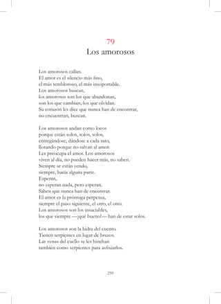 79
                       Los amorosos

Los amorosos callan.
El amor es el silencio más fino,
el más tembloroso, el más insoportable.
Los amorosos buscan,
los amorosos son los que abandonan,
son los que cambian, los que olvidan.
Su corazón les dice que nunca han de encontrar,
no encuentran, buscan.

Los amorosos andan como locos
porque están solos, solos, solos,
entregándose, dándose a cada rato,
llorando porque no salvan al amor.
Les preocupa el amor. Los amorosos
viven al día, no pueden hacer más, no saben.
Siempre se están yendo,
siempre, hacia alguna parte.
Esperan,
no esperan nada, pero esperan.
Saben que nunca han de encontrar.
El amor es la prórroga perpetua,
siempre el paso siguiente, el otro, el otro.
Los amorosos son los insaciables,
los que siempre —¡qué bueno!— han de estar solos.

Los amorosos son la hidra del cuento.
Tienen serpientes en lugar de brazos.
Las venas del cuello se les hinchan
también como serpientes para asfixiarlos.



                                 259
 