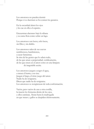 Los amorosos no pueden dormir
Porque si se duermen se los comen los gusanos.

En la oscuridad abren los ojos
y les cae en ellos el espanto.

Encuentran alacranes bajo la sábana
y su cama flota como sobre un lago.

Los amorosos son locos, sólo locos,
sin Dios y sin diablo.

Los amorosos salen de sus cuevas
temblorosos, hambrientos,
a cazar fantasmas.
Se ríen de las gentes que lo saben todo,
de las que aman a perpetuidad, verídicamente,
de las que creen en el amor como en una lámpara
	        de inagotable aceite.

Los amorosos juegan a coger el agua,
a tatuar el humo, a no irse.
Juegan el largo, el triste juego del amor.
Nadie ha de resignarse.
Dicen que nadie ha de resignarse.
Los amorosos se avergüenzan de toda conformación.

Vacíos, pero vacíos de una a otra costilla,
la muerte les fermenta detrás de los ojos,
y ellos caminan, lloran hasta la madrugada
en que trenes y gallos se despiden dolorosamente.




                                 260
 