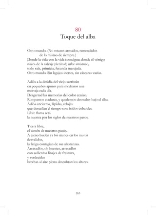 80
                       Toque del alba

Otro mundo. (No retazos armados, remendados
	        de lo mismo de siempre.)
Donde la vida con la vida comulgue; donde el vértigo
nazca de la salvaje plenitud; orbe amoroso,
todo raíz, primicia, fecunda marejada.
Otro mundo. Sin legajos inertes, sin cáscaras vacías.

Adiós a la desidia del viejo sacristán
en pequeños apuros para medirnos una
mortaja cada día.
Desgarrad las memorias del color cenizo.
Rompamos ataduras, y quedemos desnudos bajo el alba.
Adiós encierros, lápidas, relojes
que desuellan el tiempo con ácidos cobardes.
Libre flama será
la nuestra por los siglos de nuestros pasos.

Tierra libre,
el sostén de nuestros pasos.
A cieno huelen ya los manes en los muros
desvalidos,
la fatiga contagian de sus añoranzas.
Arrasadlos, oh huestes, arrasadlos
con sedientos linajes de frescura,
y verdecidas
brechas al aire pleno descubran los altares.




                                  263
 