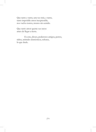 Que tanto y tanto, una vez más, y tanto,
tanto imposible amor inexpresable,
nos vuelva tontos, monos sin sentido.

Que tanto amor queme sus naves
antes de llegar a tierra.

	        Es esto, dioses, poderosos amigos, perros,
niños, animales domésticos, señores,
lo que duele.




                                 274
 