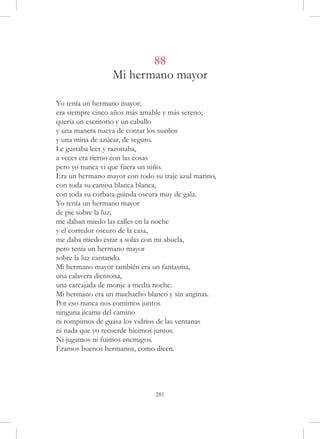 88
                  Mi hermano mayor

Yo tenía un hermano mayor;
era siempre cinco años más amable y más sereno;
quería un escritorio y un caballo
y una manera nueva de contar los sueños
y una mina de azúcar, de seguro.
Le gustaba leer y razonaba,
a veces era tierno con las cosas
pero yo nunca vi que fuera un niño.
Era un hermano mayor con todo su traje azul marino,
con toda su camisa blanca blanca,
con toda su corbata guinda oscura muy de gala.
Yo tenía un hermano mayor
de pie sobre la luz;
me daban miedo las calles en la noche
y el corredor oscuro de la casa,
me daba miedo estar a solas con mi abuela,
pero tenía un hermano mayor
sobre la luz cantando.
Mi hermano mayor también era un fantasma,
una calavera dientona,
una carcajada de monje a media noche.
Mi hermano era un muchacho blanco y sin anginas.
Por eso nunca nos comimos juntos
ninguna jícama del camino
ni rompimos de guasa los vidrios de las ventanas
ni nada que yo recuerde hicimos juntos.
Ni jugamos ni fuimos enemigos.
Éramos buenos hermanos, como dicen.




                               281
 