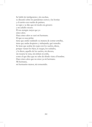 Se habló de inteligencias y de escobas,
se discutió sobre los pantalones cortos y las hostias
y el carrito con ruedas de patines;
se supo y se dijo que mi modo era grosero
y mi cabello oscuro.
Él era siempre mejor que yo
cinco años.
Hace cinco años se casó mi hermano.
El que se casa pobre
tiene que andar cuidando su manera de contar estrellas,
tiene que andar despierto y trabajando, qué remedio.
Se tiene que acabar de cuajo con los sueños, dicen,
porque vienen los hijos, la suegra, los cuñados,
y lo dicen, aquello de los sueños, sin decoro,
sin tocarse la vena, sin énfasis ni estilo,
como el que dice que no sabe de dónde viene el hombre.
Hace cinco años que no crece ya mi hermano.
Mi hermano,
mi hermanito menor, mi consentido.




                                282
 