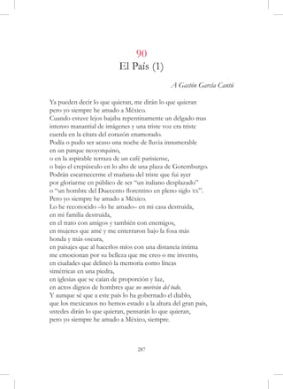 90
                          El País (1)
                                             A Gastón García Cantú

Ya pueden decir lo que quieran, me dirán lo que quieran
pero yo siempre he amado a México.
Cuando estuve lejos bajaba repentinamente un delgado mas
intenso manantial de imágenes y una triste voz era triste
cuerda en la cítara del corazón enamorado.
Podía o pudo ser acaso una noche de lluvia innumerable
en un parque neoyorquino,
o en la aspirable terraza de un café parisiense,
o bajo el crepúsculo en lo alto de una plaza de Gotemburgo.
Podrán escarnecerme el mañana del triste que fui ayer
por gloriarme en público de ser “un italiano desplazado”
o “un hombre del Duecento florentino en pleno siglo xx”.
Pero yo siempre he amado a México.
Lo he reconocido –lo he amado– en mi casa destruida,
en mi familia destruida,
en el trato con amigos y también con enemigos,
en mujeres que amé y me enterraron bajo la fosa más
honda y más oscura,
en paisajes que al hacerlos míos con una distancia íntima
me emocionan por su belleza que me creo o me invento,
en ciudades que delineó la memoria como líneas
simétricas en una piedra,
en iglesias que se caían de proporción y luz,
en actos dignos de hombres que no morirán del todo.
Y aunque sé que a este país lo ha gobernado el diablo,
que los mexicanos no hemos estado a la altura del gran país,
ustedes dirán lo que quieran, pensarán lo que quieran,
pero yo siempre he amado a México, siempre.



                                 287
 