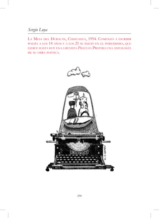 Sergio Loya
La Mesa   del Huracán, Chihuahua, 1954. Comenzó a escribir
poesía a los 14 años y a los 21 se inició en el periodismo, que
ejerce hasta hoy en la revista Proceso. Prepara una antología
de su obra poética.




                              290
 