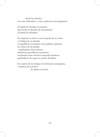 desde las cárceles,
con ojos afiebrados y voces explosivas nos preguntan:

¿Cuándo he firmado el contrato
que les dio el derecho de encerrarme?
¿Cuándo he firmado?

No importa si vimos o no la aureola de su rostro
y el fulgor de su mirada;
si expedimos el contrato o les pedimos opinión;
los santos de mi tiempo
–vagabundos, locos, poetas,
militantes, guerrilleros, terroristas–
transitarán entre nosotros haciendo tiraderos,
quebraderos de copas en medio del Salón.

Los santos de mi tiempo son demonios anarquistas,
y muchos de nosotros
	             les damos la razón.




                                292
 